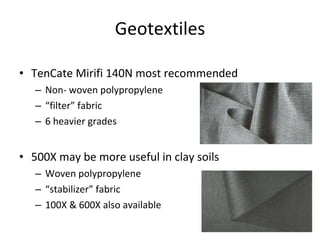 Geotextiles TenCate Mirifi 140N most recommended Non- woven polypropylene “ filter” fabric 6 heavier grades 500X may be more useful in clay soils Woven polypropylene “ stabilizer” fabric 100X & 600X also available 