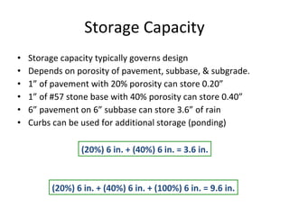 Storage Capacity Storage capacity typically governs design Depends on porosity of pavement, subbase, & subgrade. 1” of pavement with 20% porosity can store 0.20” 1” of #57 stone base with 40% porosity can store 0.40” 6” pavement on 6” subbase can store 3.6” of rain Curbs can be used for additional storage (ponding) (20%) 6 in. + (40%) 6 in. = 3.6 in. (20%) 6 in. + (40%) 6 in. + (100%) 6 in. = 9.6 in. 