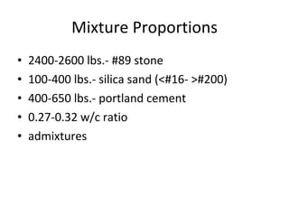 Mixture Proportions 2400-2600 lbs.- #89 stone 100-400 lbs.- silica sand (<#16- >#200) 400-650 lbs.- portland cement 0.27-0.32 w/c ratio admixtures 