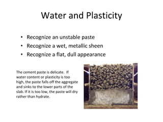 Water and Plasticity Recognize an unstable paste Recognize a wet, metallic sheen Recognize a flat, dull appearance The cement paste is delicate.  If water content or plasticity is too high, the paste falls off the aggregate and sinks to the lower parts of the slab. If it is too low, the paste will dry rather than hydrate. 