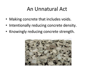 An Unnatural Act Making concrete that includes voids.  Intentionally reducing concrete density.  Knowingly reducing concrete strength.  