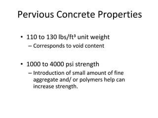 110 to 130 lbs/ft 3  unit weight Corresponds to void content 1000 to 4000 psi strength Introduction of small amount of fine aggregate and/ or polymers help can increase strength. Pervious Concrete Properties 