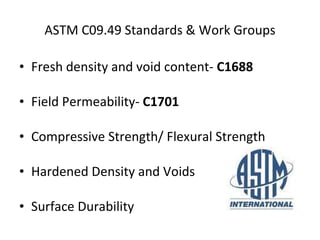 ASTM C09.49 Standards & Work Groups Fresh density and void content-  C1688 Field Permeability-  C1701 Compressive Strength/ Flexural Strength  Hardened Density and Voids  Surface Durability 