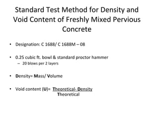 Designation: C 1688/ C 1688M – 08 0.25 cubic ft. bowl & standard proctor hammer 20 blows per 2 layers D ensity=  M ass/  V olume Void content ( U )=  T heoretical-  D ensity T heoretical Standard Test Method for Density and Void Content of Freshly Mixed Pervious Concrete 