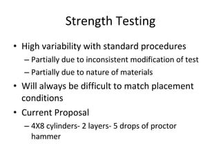 High variability with standard procedures  Partially due to inconsistent modification of test Partially due to nature of materials Will always be difficult to match placement conditions Current Proposal 4X8 cylinders- 2 layers- 5 drops of proctor hammer Strength Testing 