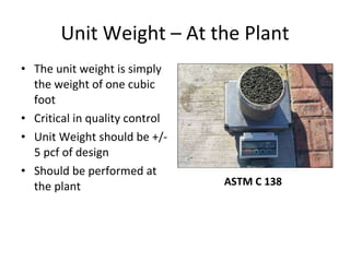 Unit Weight – At the Plant The unit weight is simply the weight of one cubic foot Critical in quality control Unit Weight should be +/- 5 pcf of design Should be performed at the plant ASTM C 138 