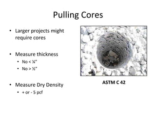 Pulling Cores Larger projects might require cores Measure thickness No < ¼” No > ½” Measure Dry Density + or - 5 pcf ASTM C 42 