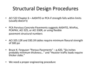 Structural Design Procedures ACI 522 Chapter 6 – AASHTO or PCA if strength falls within limits (usually doesn’t) PCA Pervious Concrete Pavements suggests AASHTO, WinPas, PCAPAV, ACI 325, or ACI 330R, or using flexible pavement structural numbers ACI 325.12R and 330.1R tables require minimum flexural strength of 500 psi Bruce K. Ferguson “Porous Pavements” – p. 420, “Six inches probably minimum thickness…” and “Heavier traffic loads require thicker slabs.” We need a proper engineering procedure 