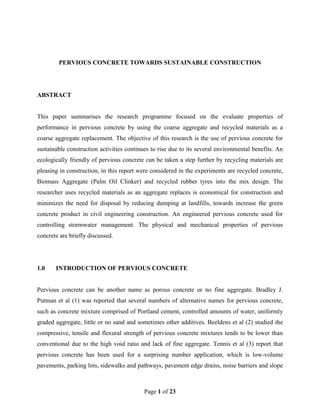 PERVIOUS CONCRETE TOWARDS SUSTAINABLE CONSTRUCTION




ABSTRACT


This paper summarises the research programme focused on the evaluate properties of
performance in pervious concrete by using the coarse aggregate and recycled materials as a
coarse aggregate replacement. The objective of this research is the use of pervious concrete for
sustainable construction activities continues to rise due to its several environmental benefits. An
ecologically friendly of pervious concrete can be taken a step further by recycling materials are
pleasing in construction, in this report were considered in the experiments are recycled concrete,
Biomass Aggregate (Palm Oil Clinker) and recycled rubber tyres into the mix design. The
researcher uses recycled materials as an aggregate replaces is economical for construction and
minimizes the need for disposal by reducing dumping at landfills, towards increase the green
concrete product in civil engineering construction. An engineered pervious concrete used for
controlling stormwater management. The physical and mechanical properties of pervious
concrete are briefly discussed.




1.0    INTRODUCTION OF PERVIOUS CONCRETE


Pervious concrete can be another name as porous concrete or no fine aggregate. Bradley J.
Putman et al (1) was reported that several numbers of alternative names for pervious concrete,
such as concrete mixture comprised of Portland cement, controlled amounts of water, uniformly
graded aggregate, little or no sand and sometimes other additives. Beeldens et al (2) studied the
compressive, tensile and flexural strength of pervious concrete mixtures tends to be lower than
conventional due to the high void ratio and lack of fine aggregate. Tennis et al (3) report that
pervious concrete has been used for a surprising number application, which is low-volume
pavements, parking lots, sidewalks and pathways, pavement edge drains, noise barriers and slope



                                           Page 1 of 23
 