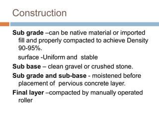 Construction
Sub grade –can be native material or imported
fill and properly compacted to achieve Density
90-95%.
surface -Uniform and stable
Sub base – clean gravel or crushed stone.
Sub grade and sub-base - moistened before
placement of pervious concrete layer.
Final layer –compacted by manually operated
roller
 