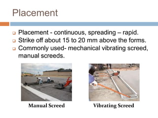 Placement
 Placement - continuous, spreading – rapid.
 Strike off about 15 to 20 mm above the forms.
 Commonly used- mechanical vibrating screed,
manual screeds.
Vibrating ScreedManual Screed
 