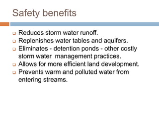 Safety benefits
 Reduces storm water runoff.
 Replenishes water tables and aquifers.
 Eliminates - detention ponds - other costly
storm water management practices.
 Allows for more efficient land development.
 Prevents warm and polluted water from
entering streams.
 