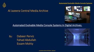 ALJAZEERA MEDIA NETWORK | ARCHIVE
Al Jazeera Central Media Archive
Automated Evolvable Media Console Systems
Automated Evolvable Media Console Systems In Digital Archives.
By: Dabeer Perviz
Fahad Abdullah
Essam Mohiy
 
