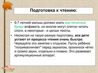 Подготовка к чтению : 6-7 летний малыш должен знать  все печатные буквы  алфавита, но многие могут слитно читать слоги, а некоторые - и целые тексты.  Несмотря на такую разную подготовку,  все дети устают от процесса чтения очень быстро . Чередуйте это занятие с отдыхом. Пусть ребёнок "погримасничает" перед зеркалом, произнося чётко и громко звуки, отдельно и плавно. Это развивает артикуляционный аппарат. 
