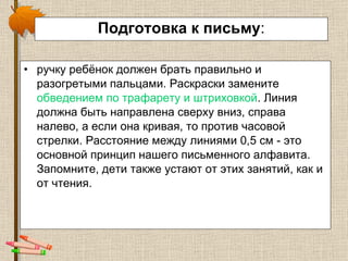 Подготовка к письму : ручку ребёнок должен брать правильно и разогретыми пальцами. Раскраски замените  обведением по трафарету и штриховкой . Линия должна быть направлена сверху вниз, справа налево, а если она кривая, то против часовой стрелки. Расстояние между линиями 0,5 см - это основной принцип нашего письменного алфавита. Запомните, дети также устают от этих занятий, как и от чтения. 