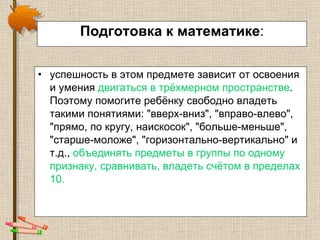 Подготовка к математике : успешность в этом предмете зависит от освоения и умения  двигаться в трёхмерном пространстве . Поэтому помогите ребёнку свободно владеть такими понятиями: "вверх-вниз", "вправо-влево", "прямо, по кругу, наискосок", "больше-меньше", "старше-моложе", "горизонтально-вертикально" и т.д.,  объединять предметы в группы по одному признаку, сравнивать, владеть счётом в пределах 10. 