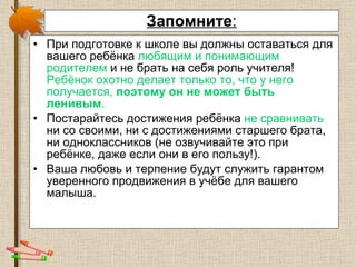 Запомните : При подготовке к школе вы должны оставаться для вашего ребёнка  любящим и понимающим родителем  и не брать на себя роль учителя!  Ребёнок охотно делает только то, что у него получается,  поэтому он не может быть ленивым . Постарайтесь достижения ребёнка  не сравнивать  ни со своими, ни с достижениями старшего брата, ни одноклассников (не озвучивайте это при ребёнке, даже если они в его пользу!). Ваша любовь и терпение будут служить гарантом уверенного продвижения в учёбе для вашего малыша. 