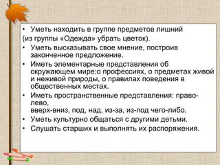 Уметь находить в группе предметов лишний  (из группы «Одежда» убрать цветок).   Уметь высказывать свое мнение, построив законченное предложение.  Иметь элементарные представления об окружающем мире:о профессиях, о предметах живой и неживой природы, о правилах поведения в общественных местах.  Иметь пространственные представления: право-лево, вверх-вниз, под, над, из-за, из-под чего-либо.  Уметь культурно общаться с другими детьми.  Слушать старших и выполнять их распоряжения. 