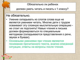 Обязательно ли ребенок  должен уметь читать и писать к 1 классу?   Не обязательно. Умение складывать из слогов слова еще не является умением читать. Многие дети с трудом осваивают эту сложную мыслительную операцию - не стоит их подгонять! Навык чтения и письма должен формироваться по специальным методикам (складываются представления о речи, звуках и буквах).  Основными умениями при чтении являются понимание прочитанного текста, анализ описанной ситуации, ответы на вопросы после чтения.  