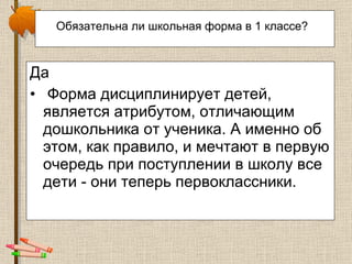 Обязательна ли школьная форма в 1 классе?   Да Форма дисциплинирует детей, является атрибутом, отличающим дошкольника от ученика. А именно об этом, как правило, и мечтают в первую очередь при поступлении в школу все дети - они теперь первоклассники.  