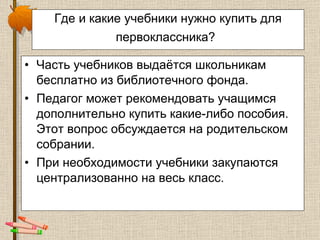 Где и какие учебники нужно купить для первоклассника?   Часть учебников выдаётся школьникам бесплатно из библиотечного фонда.  Педагог может рекомендовать учащимся дополнительно купить какие-либо пособия. Этот вопрос обсуждается на родительском собрании.  При необходимости учебники закупаются централизованно на весь класс. 