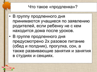 Что такое «продленка»?   В группу продленного дня  принимаются учащиеся по заявлению родителей, если ребенку не с кем находится дома после уроков.  В группе продленного дня предусмотрено 2х разовое питание (обед и полдник), прогулка, сон, а также развивающие занятия и занятия в студиях и секциях. 