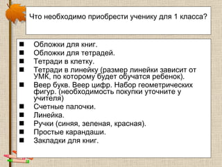 Что необходимо приобрести ученику для 1 класса?   Обложки для книг.  Обложки для тетрадей.  Тетради в клетку.  Тетради в линейку (размер линейки зависит от УМК, по которому будет обучатся ребенок). Веер букв. Веер цифр. Набор геометрических фигур. (необходимость покупки уточните у учителя) Счетные палочки.  Линейка.  Ручки (синяя, зеленая, красная).  Простые карандаши. Закладки для   книг. 