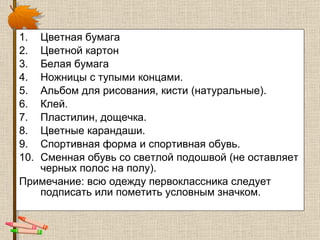 Цветная бумага  Цветной картон  Белая бумага  Ножницы с тупыми концами.  Альбом для рисования, кисти (натуральные).  Клей.  Пластилин, дощечка.  Цветные карандаши.  Спортивная форма и спортивная обувь. Сменная обувь со светлой подошвой (не оставляет черных полос на полу). Примечание: всю одежду первоклассника следует подписать или пометить условным значком.  