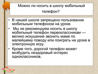 Можно ли носить в школу мобильный телефон?   В нашей школе запрещено пользование мобильным телефоном на уроке. Мы не рекомендуем носить в школу мобильный телефон первоклассникам — велико искушение звонить маме по малейшему поводу или поиграть на уроке в электронную игру.  Кроме того, дорогой телефон может возбудить нездоровый интерес одноклассников.  