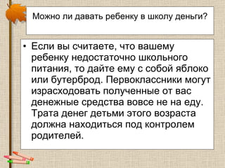 Можно ли давать ребенку в школу деньги?   Если вы считаете, что вашему ребенку недостаточно школьного питания, то дайте ему с собой яблоко или бутерброд. Первоклассники могут израсходовать полученные от вас денежные средства вовсе не на еду. Трата денег детьми этого возраста должна находиться под контролем родителей.  
