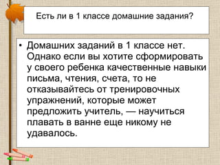 Есть ли в 1 классе домашние задания?   Домашних заданий в 1 классе нет. Однако если вы хотите сформировать у своего ребенка качественные навыки письма, чтения, счета, то не отказывайтесь от тренировочных упражнений, которые может предложить учитель, — научиться плавать в ванне еще никому не удавалось.  