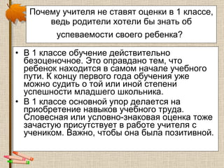Почему учителя не ставят оценки в 1 классе, ведь родители хотели бы знать об успеваемости своего ребенка?   В 1 классе обучение действительно безоценочное. Это оправдано тем, что ребенок находится в самом начале учебного пути. К концу первого года обучения уже можно судить о той или иной степени успешности младшего школьника.  В 1 классе основной упор делается на приобретение навыков учебного труда. Словесная или условно-знаковая оценка тоже зачастую присутствует в работе учителя с учеником. Важно, чтобы она была позитивной.  