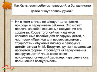 Как быть, если ребенок леворукий, а большинство детей пишут правой рукой?   Ни в коем случае не следует идти против природы и переучивать ребенка. Это может повлечь за собой серьезные нарушения его здоровья. Кроме того, сейчас издаются специальные пособия для леворуких детей, в частности «Прописи для первоклассников с трудностями обучения письму и леворуких детей» автора М. М. Безруких, ручки и карандаши изогнутой формы.  Последствия переучивания леворуких детей чаще всего носят психоневрологический характер: нарушение сна, повышенная возбудимость.  