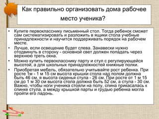 Как правильно организовать дома рабочее место ученика?   Купите первокласснику письменный стол. Тогда ребенок сможет сам систематизировать и разложить в ящики стола учебные принадлежности и научится поддерживать порядок на рабочем месте.  Лучше, если освещение будет слева. Занавески нужно отодвинуть в сторону - основной свет должен попадать через верхнюю треть окна.  Можно купить первокласснику парту и стул с регулирующейся высотой, а для школьных принадлежностей книжные полки.  Приобретая мебель, обязательно учитывайте рост ребенка. При росте 1м - 1 м 15 см высота крышки стола над полом должна быть 46 см, я высота сиденья стула - 26 см. При росте от 1 м 15 см до 1 м 30 см высота стола должна быть 52 см, а стула - 30 см. Важно, чтобы ноги ученика стояли на полу, спина прикасалась к спинке стула, а между крышкой парты и грудью ребенка могла пройти его ладонь.  