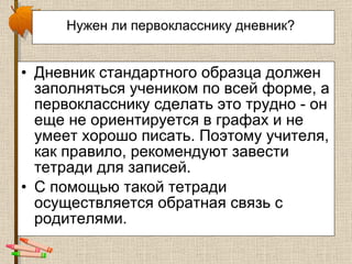 Нужен ли первокласснику дневник?   Дневник стандартного образца должен заполняться учеником по всей форме, а первокласснику сделать это трудно - он еще не ориентируется в графах и не умеет хорошо писать. Поэтому учителя, как правило, рекомендуют завести тетради для записей.  С помощью такой тетради осуществляется обратная связь с родителями.  
