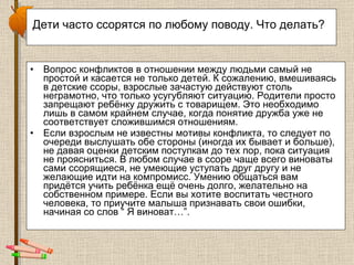 Дети часто ссорятся по любому поводу. Что делать?   Вопрос конфликтов в отношении между людьми самый не простой и касается не только детей. К сожалению, вмешиваясь в детские ссоры, взрослые зачастую действуют столь неграмотно, что только усугубляют ситуацию. Родители просто запрещают ребёнку дружить с товарищем. Это необходимо лишь в самом крайнем случае, когда понятие дружба уже не соответствует сложившимся отношениям.  Если взрослым не известны мотивы конфликта, то следует по очереди выслушать обе стороны (иногда их бывает и больше), не давая оценки детским поступкам до тех пор, пока ситуация не проясниться. В любом случае в ссоре чаще всего виноваты сами ссорящиеся, не умеющие уступать друг другу и не желающие идти на компромисс. Умению общаться вам придётся учить ребёнка ещё очень долго, желательно на собственном примере. Если вы хотите воспитать честного человека, то приучите малыша признавать свои ошибки, начиная со слов “ Я виноват…”.  