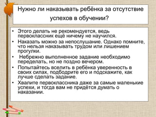 Нужно ли наказывать ребёнка за отсутствие успехов в обучении?   Этого делать не рекомендуется, ведь первоклассник ещё ничему не научился.  Наказать можно за непослушание. Однако помните, что нельзя наказывать трудом или лишением прогулки. Небрежно выполненное задание необходимо переделать, но не поздно вечером.  Попытайтесь вселить в ребёнка уверенность в своих силах, подбодрите его и подскажите, как лучше сделать задание.  Хвалите первоклассника даже за самые маленькие успехи, и тогда вам не придётся думать о наказании.  