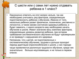 С шести или с семи лет нужно отдавать ребенка в 1 класс? Однозначно ответить на этот вопрос нельзя, так как необходимо учитывать ряд факторов, определяющих подготовленность ребенка к обучению. Именно от того, насколько ребенок развит физически, психически, умственно и личностно, а также каково состояние здоровья ребенка, и будет зависеть, с какого возраста ему необходимо начать обучение в школе. Имеет значение весь комплекс факторов, определяющих уровень развития ребенка, при котором требования систематического обучения не будут чрезмерными и не приведут к нарушению его здоровья. Напомним, что у детей, не подготовленных к систематическому обучению, труднее и дольше проходит период адаптации (приспособления) к школе, у них гораздо чаще проявляются различные трудности   обучения, среди них значительно  больше неуспевающих, и не только в первом классе. 