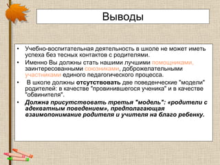 Выводы Учебно-воспитательная деятельность в школе не может иметь успеха без тесных контактов с родителями.  Именно Вы должны стать нашими лучшими  помощниками,  заинтересованными  союзниками , доброжелательными  участниками  единого педагогического процесса. В школе должны  отсутствовать  две поведенческие "модели" родителей: в качестве "провинившегося ученика" и в качестве "обвинителя".  Должна присутствовать третья "модель": «родители с адекватным поведением», предполагающая взаимопонимание родителя и учителя на благо ребенку.  