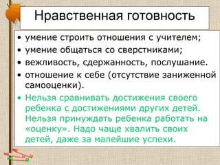 Нравственная готовность умение строить отношения с учителем;  умение общаться со сверстниками;  вежливость, сдержанность, послушание. отношение к себе (отсутствие заниженной самооценки).  Нельзя сравнивать достижения своего ребенка с достижениями других детей. Нельзя принуждать ребенка работать на «оценку». Надо чаще хвалить своих детей, даже за малейшие успехи.  