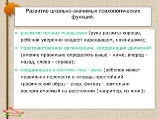 Развитие школьно-значимых психологических функций: развитие мелких мышц руки  (рука развита хорошо, ребенок уверенно владеет карандашом, ножницами); пространственная организация, координация движений  (умение правильно определять выше - ниже, вперед - назад, слева - справа); координация в системе глаз - рука  (ребенок может правильно перенести в тетрадь простейший графический образ - узор, фигуру - зрительно воспринимаемый на расстоянии (например, из книг); 