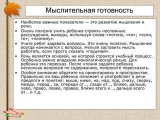 Мыслительная готовность Наиболее важные показатели — это развитие мышления и речи.  Очень полезно учить ребенка строить несложные рассуждения, выводы, используя слова:«потому, что»; «если, то»; «поэтому». Учите ребят задавать вопросы. Это очень полезно. Мышление всегда начинается с вопроса. Нельзя заставить мысль работать, если просто сказать «подумай». Речь является основой, на которой строится учебный процесс. Особенно важно владение монологической речью. Для ребенка это пересказ. После чтения задайте ребенку несколько вопросов по содержанию, попросите пересказать.  Особое внимание обратите на ориентировку в пространстве. Правильно ли ваш ребенок понимает и употребляет в речи предлоги и понятия: выше, ниже, на, над, под, снизу, сверху, между, перед., за, спереди от…, сзади от…, ближе, дальше, лево, право, левее, правее, ближе всего к…, дальше всего  от… и т.д.  