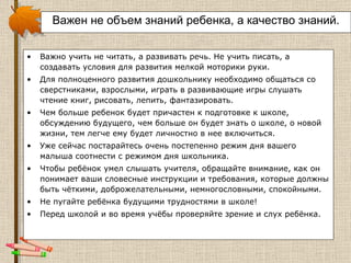 Важен не объем знаний ребенка, а качество знаний. Важно учить не читать, а развивать речь. Не учить писать, а создавать условия для развития мелкой моторики руки.  Для полноценного развития дошкольнику необходимо общаться со сверстниками, взрослыми, играть в развивающие игры слушать чтение книг, рисовать, лепить, фантазировать.  Чем больше ребенок будет причастен к подготовке к школе, обсуждению будущего, чем больше он будет знать о школе, о новой жизни, тем легче ему будет личностно в нее включиться. Уже сейчас постарайтесь очень постепенно режим дня вашего малыша соотнести с режимом дня школьника. Чтобы ребёнок умел слышать учителя, обращайте внимание, как он понимает ваши словесные инструкции и требования, которые должны быть чёткими, доброжелательными, немногословными, спокойными. Не пугайте ребёнка будущими трудностями в школе! Перед школой и во время учёбы проверяйте зрение и слух ребёнка.  