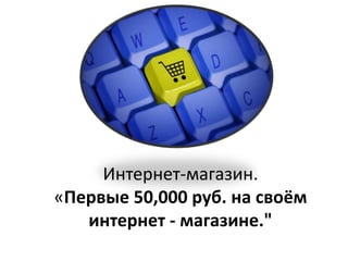 Интернет-магазин.
«Первые 50,000 руб. на своём
интернет - магазине."
 