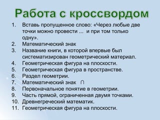 1. Вставь пропущенное слово: «Через любые две
точки можно провести ... и при том только
одну».
2. Математический знак
3. Название книги, в которой впервые был
систематизирован геометрический материал.
4. Геометрическая фигура на плоскости.
5. Геометрическая фигура в пространстве.
6. Раздел геометрии.
7. Математический знак ∩
8. Первоначальное понятие в геометрии.
9. Часть прямой, ограниченная двумя точками.
10. Древнегреческий математик.
11. Геометрическая фигура на плоскости.
 