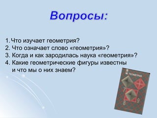 1.Что изучает геометрия?
2. Что означает слово «геометрия»?
3. Когда и как зародилась наука «геометрия»?
4. Какие геометрические фигуры известны
и что мы о них знаем?
 