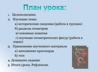 11. Целеполагание.. Целеполагание.
2. Изучение темы:2. Изучение темы:
а) исторические сведения (работа в группах)а) исторические сведения (работа в группах)
б) разделы геометрииб) разделы геометрии
в) основные понятияв) основные понятия
г) изучение геометрических фигур (работа вг) изучение геометрических фигур (работа в
парах)парах)
3. Применение изученного материала3. Применение изученного материала
а) заполнение кроссвордаа) заполнение кроссворда
б) тестб) тест
4. Домашнее задание4. Домашнее задание
5. Итоги урока. Рефлексия.5. Итоги урока. Рефлексия.
 