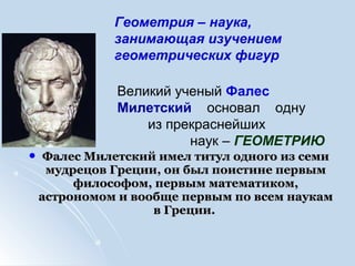  Фалес Милетский имел титул одного из семиФалес Милетский имел титул одного из семи
мудрецов Греции, он был поистине первыммудрецов Греции, он был поистине первым
философом, первым математиком,философом, первым математиком,
астрономом и вообще первым по всем наукамастрономом и вообще первым по всем наукам
в Греции.в Греции.
Великий ученый Фалес
Милетский основал одну
из прекраснейших
наук – ГЕОМЕТРИЮ
Геометрия – наука,
занимающая изучением
геометрических фигур
 