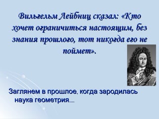 Вильгельм Лейбниц сказал:Вильгельм Лейбниц сказал: «Кто«Кто
хочет ограничиться настоящим, безхочет ограничиться настоящим, без
знания прошлого, тот никогда его незнания прошлого, тот никогда его не
поймет».поймет».
,Заглянем в прошлое когда зародилась,Заглянем в прошлое когда зародилась
....наука геометрия....наука геометрия
 