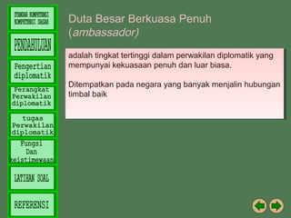Duta Besar Berkuasa Penuh
(ambassador)
adalah tingkat tertinggi dalam perwakilan diplomatik yang
adalah tingkat tertinggi dalam perwakilan diplomatik yang
mempunyai kekuasaan penuh dan luar biasa.
mempunyai kekuasaan penuh dan luar biasa.
Ditempatkan pada negara yang banyak menjalin hubungan
Ditempatkan pada negara yang banyak menjalin hubungan
timbal baik
timbal baik

 